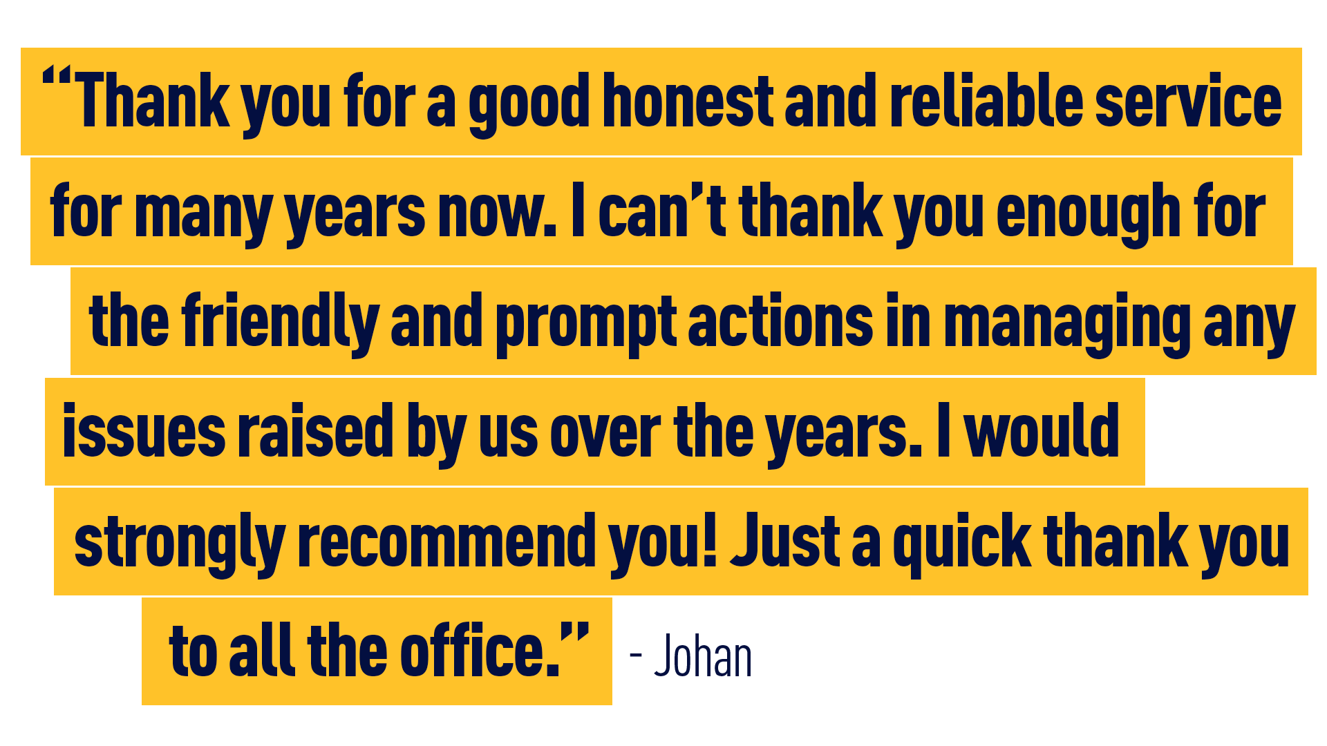 “Thank you for a good honest and reliable service for many years now. I can't thank you enough for the friendly and prompt actions in managing any issues raised by us over the years. I would strongly recommend you!  Just a quick thank you to all the office” Johan