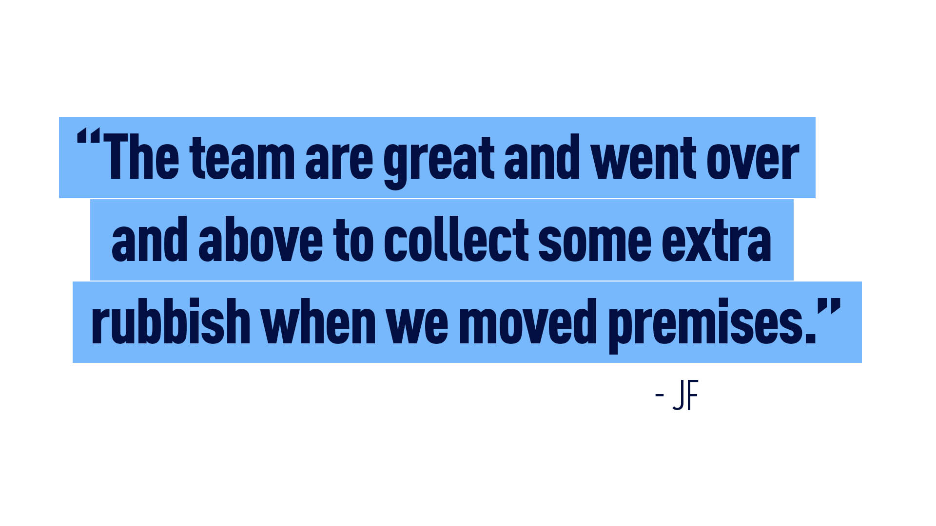 “The team are great and went over and above to collect some extra rubbish when we moved premises.” - JF